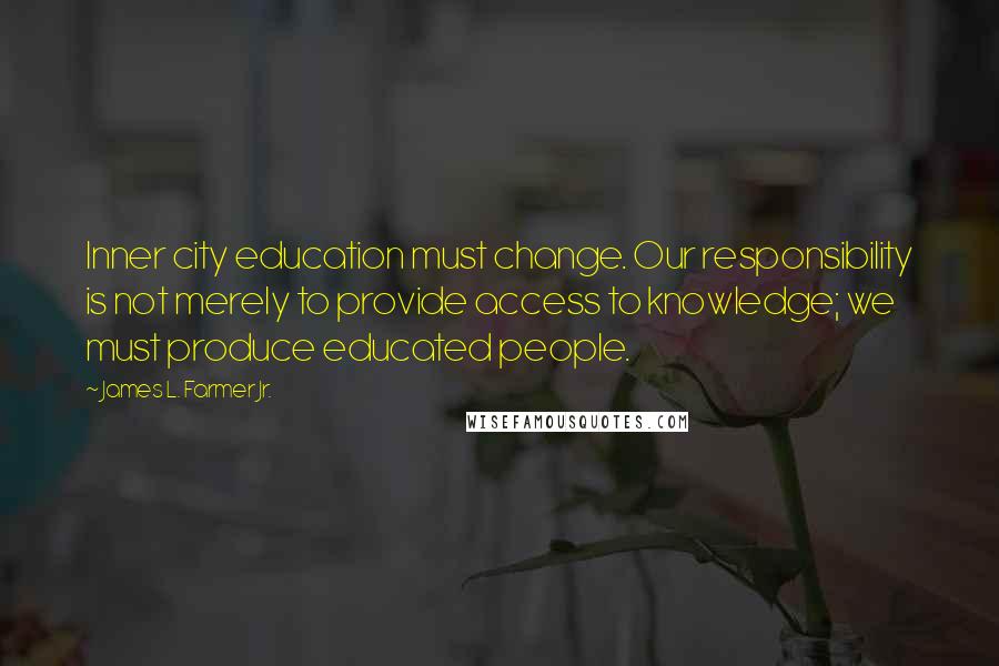 James L. Farmer Jr. Quotes: Inner city education must change. Our responsibility is not merely to provide access to knowledge; we must produce educated people.