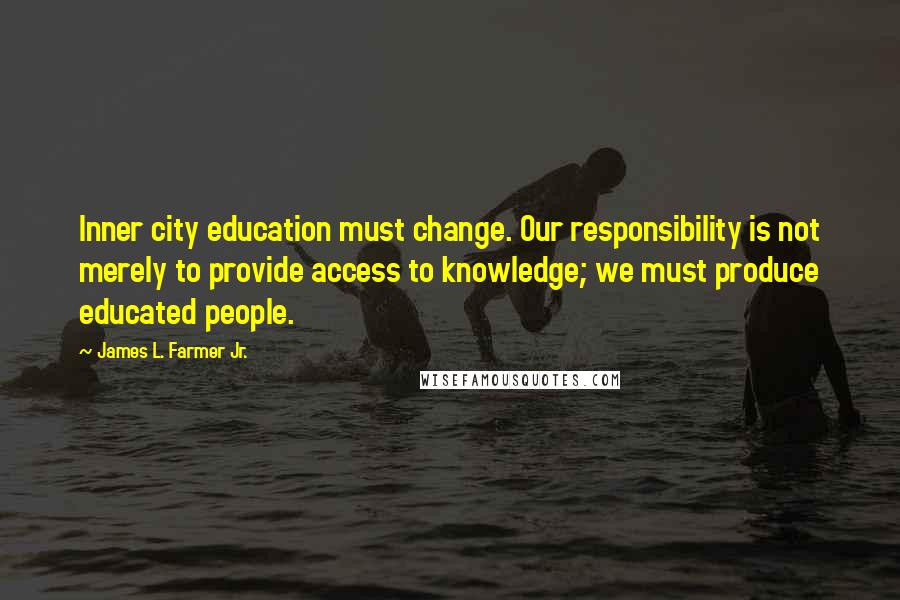 James L. Farmer Jr. Quotes: Inner city education must change. Our responsibility is not merely to provide access to knowledge; we must produce educated people.