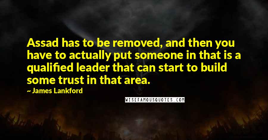 James Lankford Quotes: Assad has to be removed, and then you have to actually put someone in that is a qualified leader that can start to build some trust in that area.