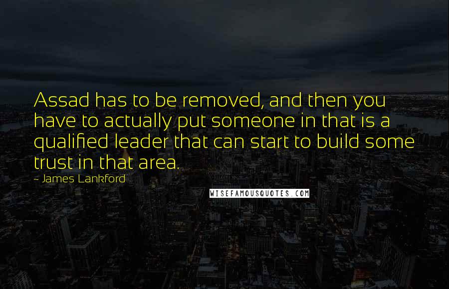 James Lankford Quotes: Assad has to be removed, and then you have to actually put someone in that is a qualified leader that can start to build some trust in that area.