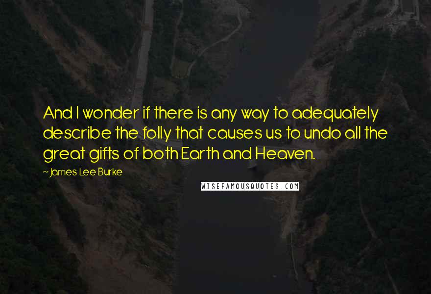 James Lee Burke Quotes: And I wonder if there is any way to adequately describe the folly that causes us to undo all the great gifts of both Earth and Heaven.