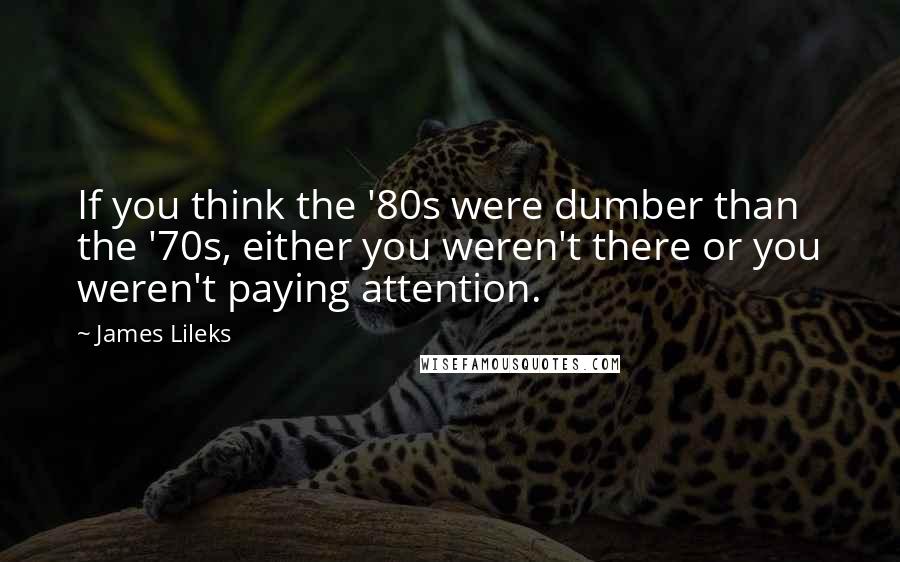 James Lileks Quotes: If you think the '80s were dumber than the '70s, either you weren't there or you weren't paying attention.