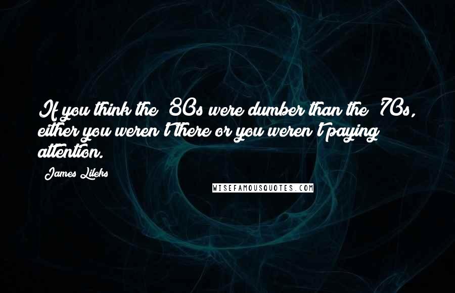 James Lileks Quotes: If you think the '80s were dumber than the '70s, either you weren't there or you weren't paying attention.