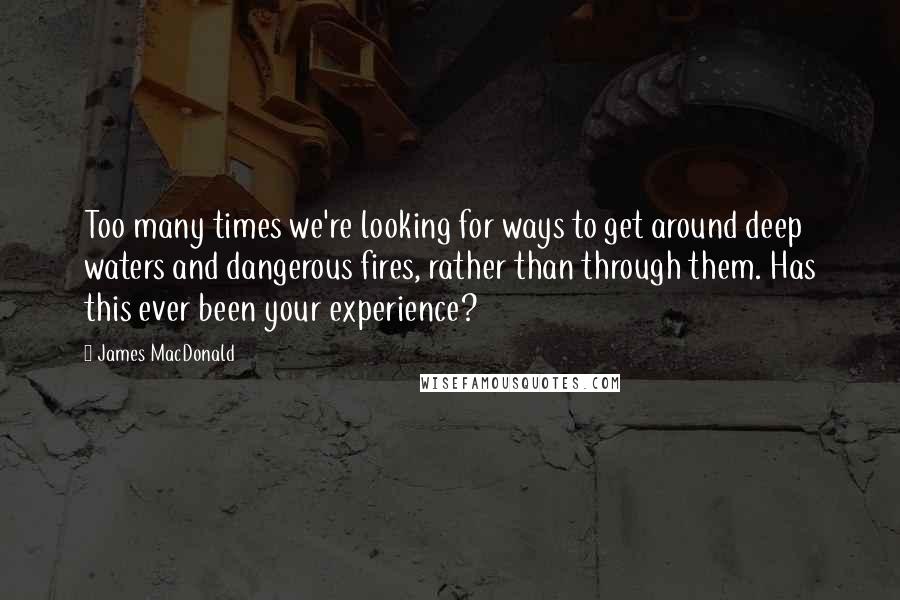 James MacDonald Quotes: Too many times we're looking for ways to get around deep waters and dangerous fires, rather than through them. Has this ever been your experience?