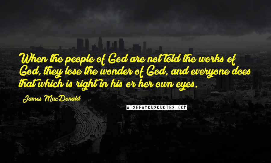 James MacDonald Quotes: When the people of God are not told the works of God, they lose the wonder of God, and everyone does that which is right in his or her own eyes.