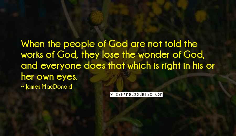 James MacDonald Quotes: When the people of God are not told the works of God, they lose the wonder of God, and everyone does that which is right in his or her own eyes.