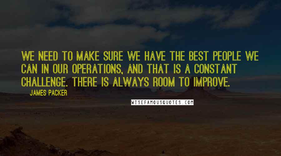 James Packer Quotes: We need to make sure we have the best people we can in our operations, and that is a constant challenge. There is always room to improve.