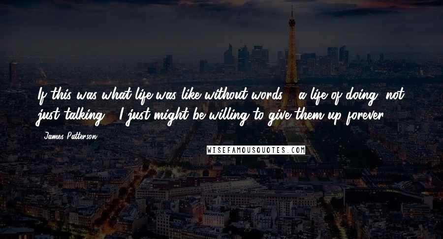 James Patterson Quotes: If this was what life was like without words - a life of doing, not just talking - I just might be willing to give them up forever.