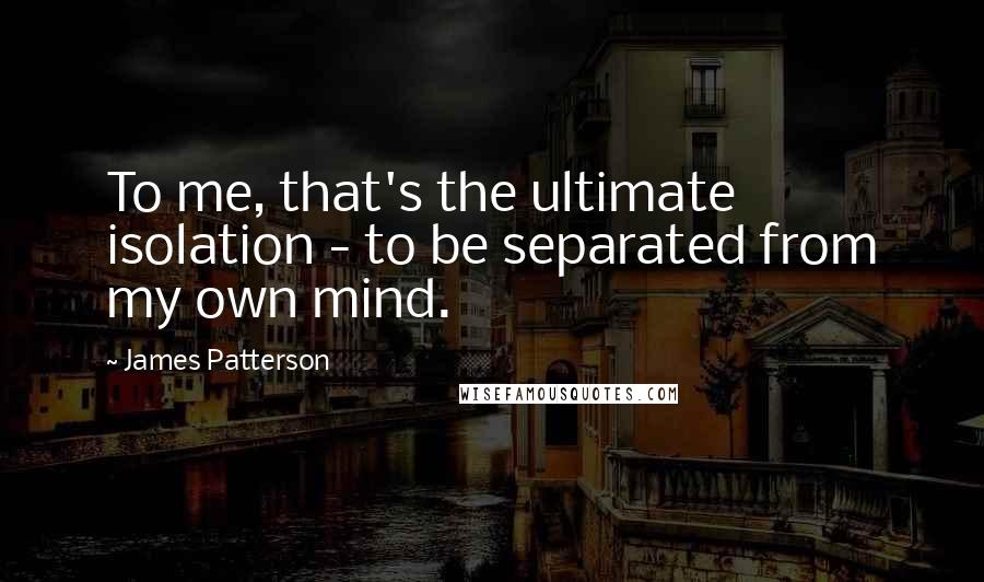 James Patterson Quotes: To me, that's the ultimate isolation - to be separated from my own mind.