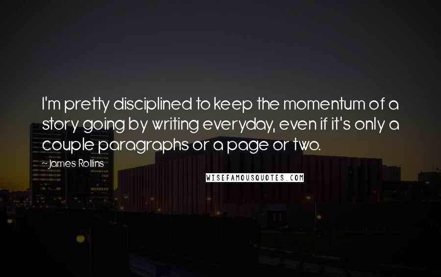 James Rollins Quotes: I'm pretty disciplined to keep the momentum of a story going by writing everyday, even if it's only a couple paragraphs or a page or two.