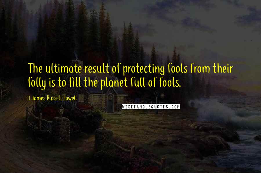 James Russell Lowell Quotes: The ultimate result of protecting fools from their folly is to fill the planet full of fools.