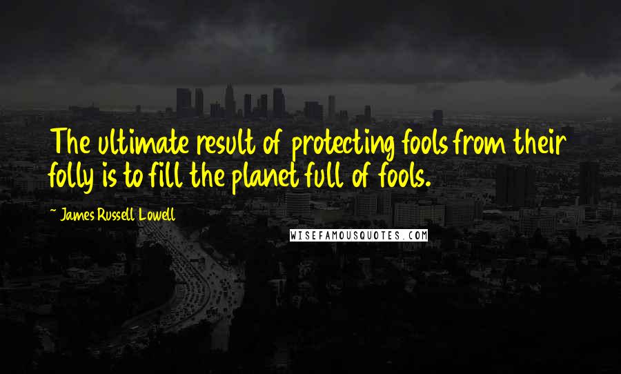 James Russell Lowell Quotes: The ultimate result of protecting fools from their folly is to fill the planet full of fools.