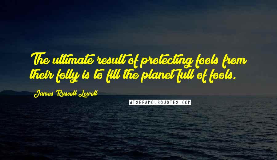 James Russell Lowell Quotes: The ultimate result of protecting fools from their folly is to fill the planet full of fools.