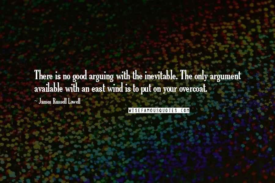 James Russell Lowell Quotes: There is no good arguing with the inevitable. The only argument available with an east wind is to put on your overcoat.