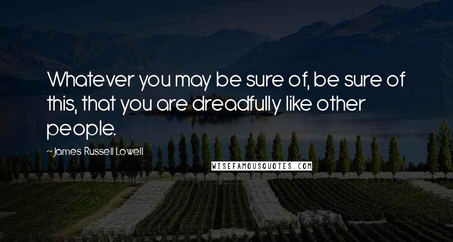 James Russell Lowell Quotes: Whatever you may be sure of, be sure of this, that you are dreadfully like other people.