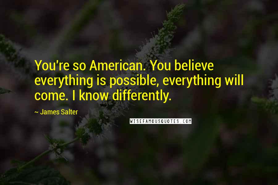 James Salter Quotes: You're so American. You believe everything is possible, everything will come. I know differently.