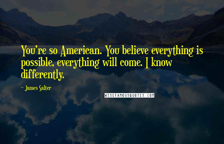 James Salter Quotes: You're so American. You believe everything is possible, everything will come. I know differently.