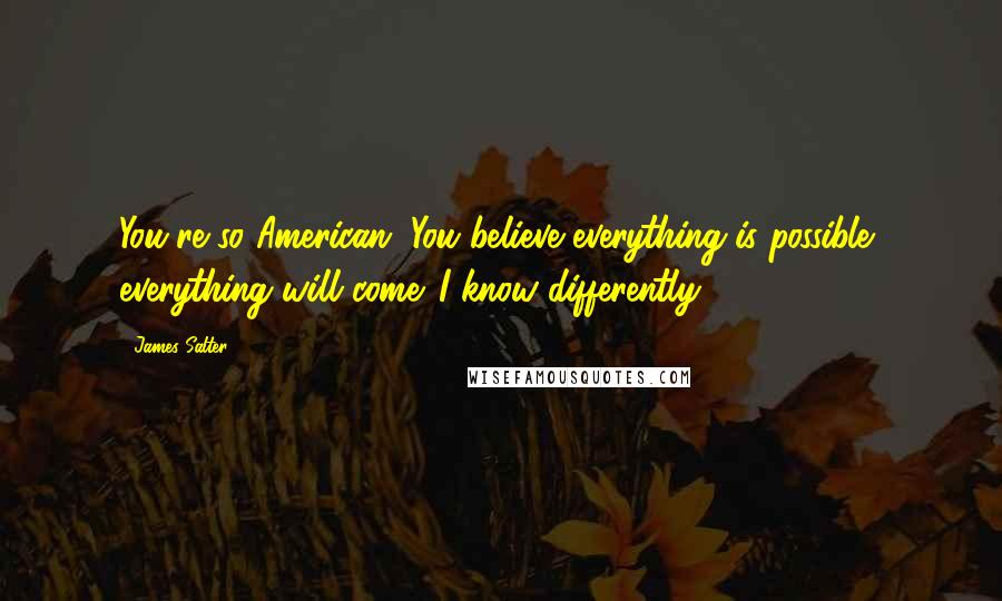 James Salter Quotes: You're so American. You believe everything is possible, everything will come. I know differently.