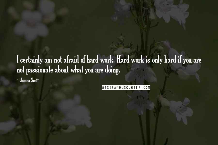 James Scott Quotes: I certainly am not afraid of hard work. Hard work is only hard if you are not passionate about what you are doing.