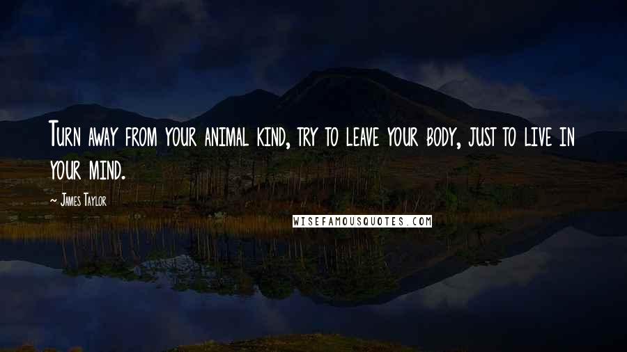 James Taylor Quotes: Turn away from your animal kind, try to leave your body, just to live in your mind.