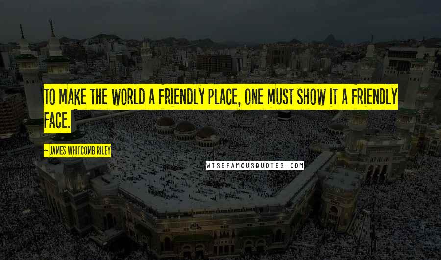 James Whitcomb Riley Quotes: To make the world a friendly place, one must show it a friendly face.