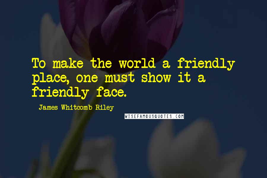 James Whitcomb Riley Quotes: To make the world a friendly place, one must show it a friendly face.