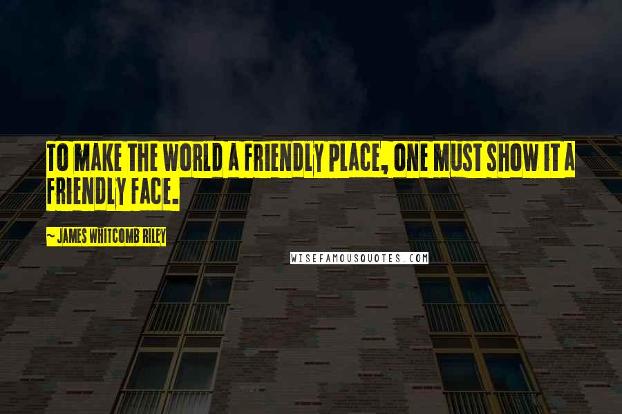 James Whitcomb Riley Quotes: To make the world a friendly place, one must show it a friendly face.