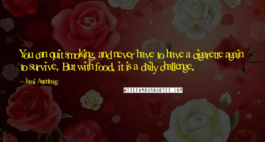 Jami Attenberg Quotes: You can quit smoking, and never have to have a cigarette again to survive. But with food, it is a daily challenge.