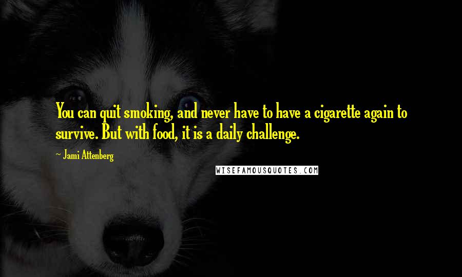 Jami Attenberg Quotes: You can quit smoking, and never have to have a cigarette again to survive. But with food, it is a daily challenge.