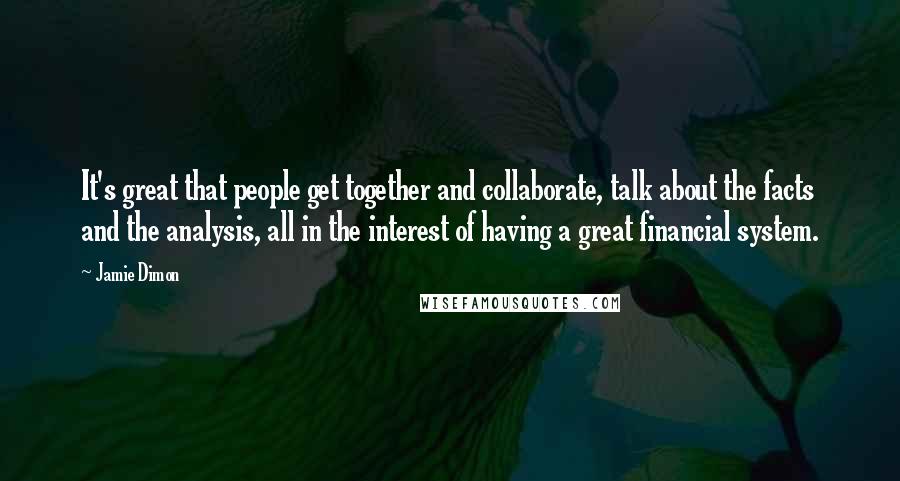 Jamie Dimon Quotes: It's great that people get together and collaborate, talk about the facts and the analysis, all in the interest of having a great financial system.