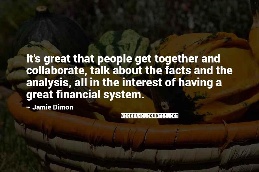 Jamie Dimon Quotes: It's great that people get together and collaborate, talk about the facts and the analysis, all in the interest of having a great financial system.