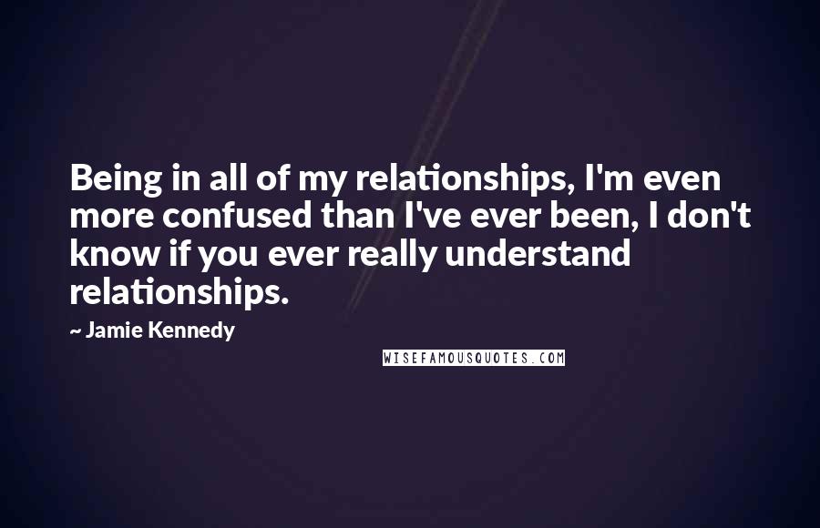 Jamie Kennedy Quotes: Being in all of my relationships, I'm even more confused than I've ever been, I don't know if you ever really understand relationships.