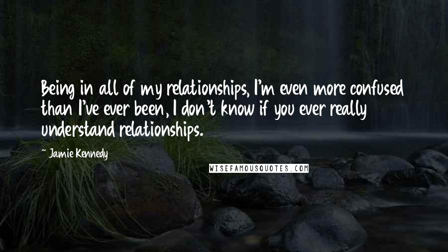 Jamie Kennedy Quotes: Being in all of my relationships, I'm even more confused than I've ever been, I don't know if you ever really understand relationships.