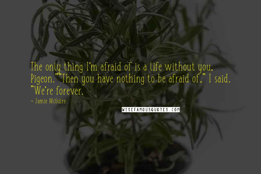 Jamie McGuire Quotes: The only thing I'm afraid of is a life without you, Pigeon.""Then you have nothing to be afraid of," I said. "We're forever.