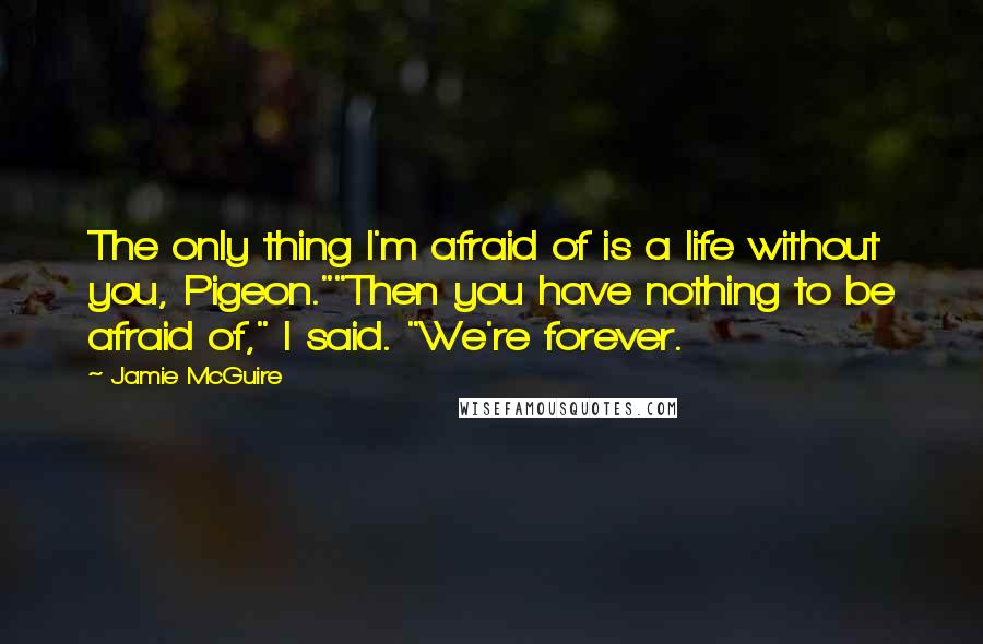 Jamie McGuire Quotes: The only thing I'm afraid of is a life without you, Pigeon.""Then you have nothing to be afraid of," I said. "We're forever.