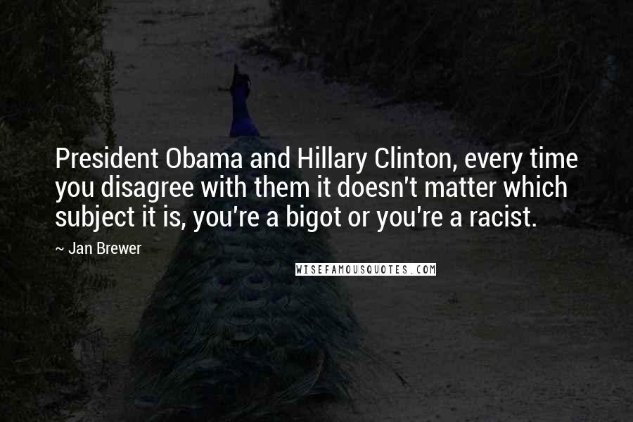 Jan Brewer Quotes: President Obama and Hillary Clinton, every time you disagree with them it doesn't matter which subject it is, you're a bigot or you're a racist.