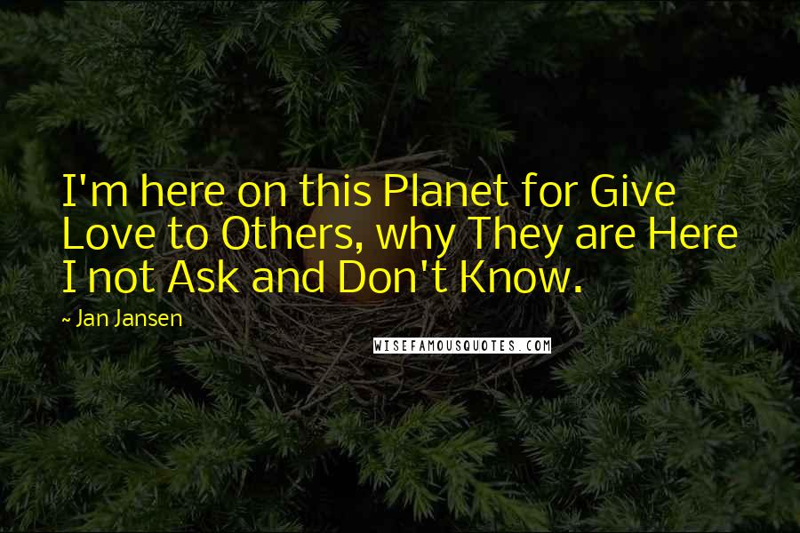 Jan Jansen Quotes: I'm here on this Planet for Give Love to Others, why They are Here I not Ask and Don't Know.