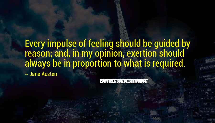 Jane Austen Quotes: Every impulse of feeling should be guided by reason; and, in my opinion, exertion should always be in proportion to what is required.