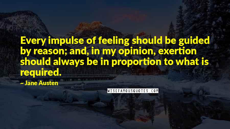 Jane Austen Quotes: Every impulse of feeling should be guided by reason; and, in my opinion, exertion should always be in proportion to what is required.