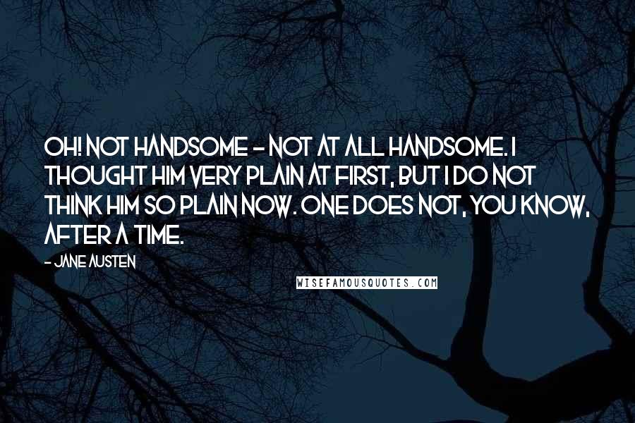 Jane Austen Quotes: Oh! not handsome - not at all handsome. I thought him very plain at first, but I do not think him so plain now. One does not, you know, after a time.