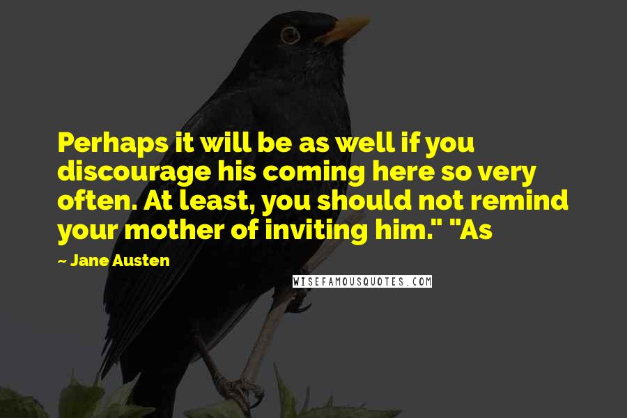 Jane Austen Quotes: Perhaps it will be as well if you discourage his coming here so very often. At least, you should not remind your mother of inviting him." "As