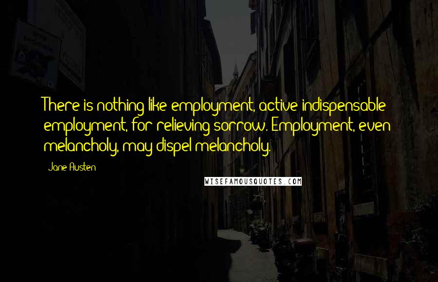 Jane Austen Quotes: There is nothing like employment, active indispensable employment, for relieving sorrow. Employment, even melancholy, may dispel melancholy.