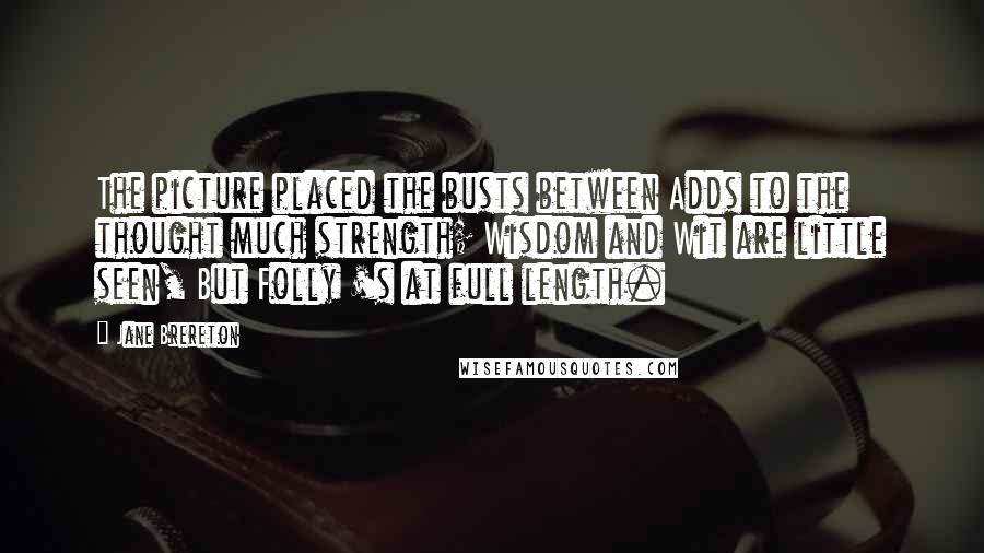 Jane Brereton Quotes: The picture placed the busts between Adds to the thought much strength; Wisdom and Wit are little seen, But Folly 's at full length.