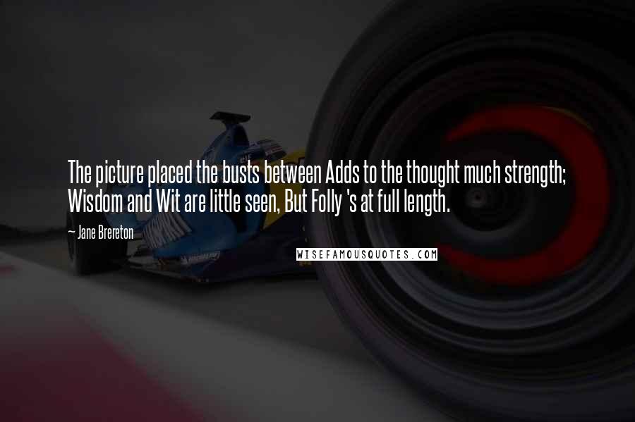 Jane Brereton Quotes: The picture placed the busts between Adds to the thought much strength; Wisdom and Wit are little seen, But Folly 's at full length.