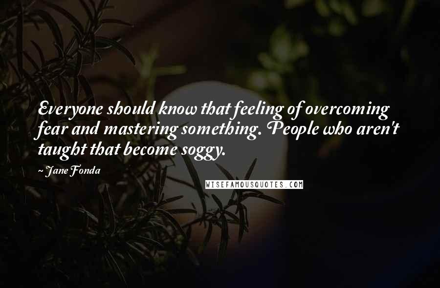 Jane Fonda Quotes: Everyone should know that feeling of overcoming fear and mastering something. People who aren't taught that become soggy.