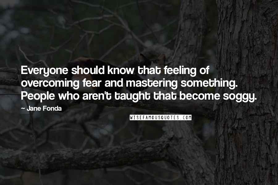 Jane Fonda Quotes: Everyone should know that feeling of overcoming fear and mastering something. People who aren't taught that become soggy.