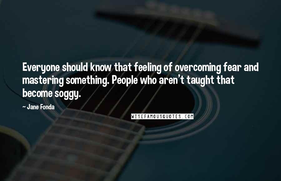 Jane Fonda Quotes: Everyone should know that feeling of overcoming fear and mastering something. People who aren't taught that become soggy.