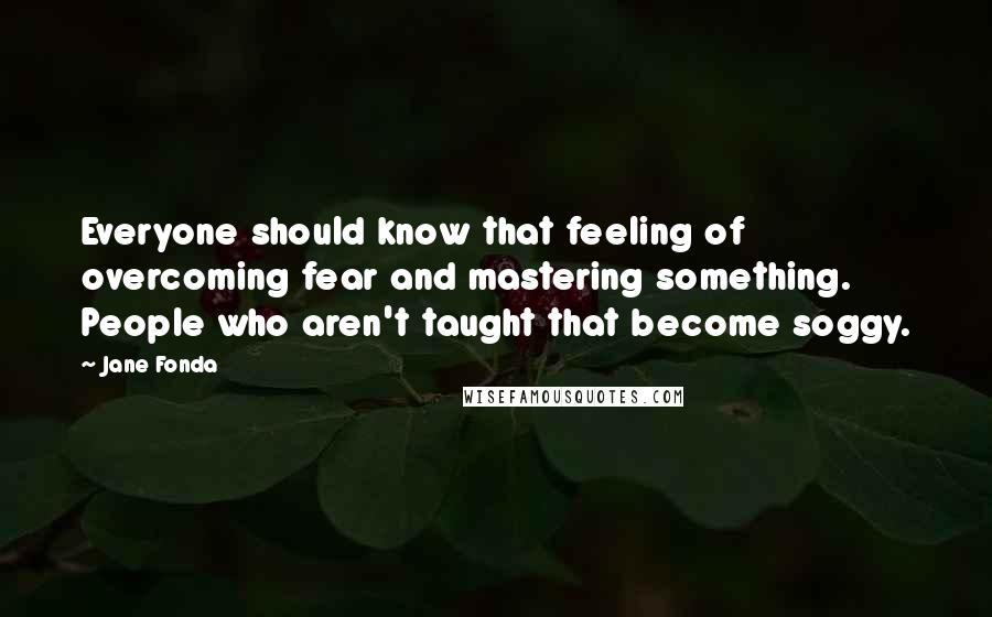 Jane Fonda Quotes: Everyone should know that feeling of overcoming fear and mastering something. People who aren't taught that become soggy.