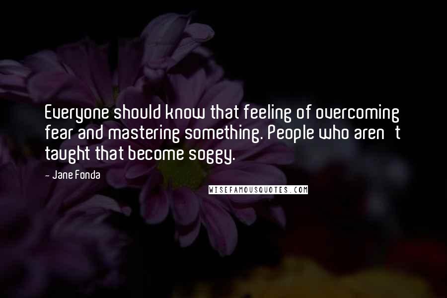 Jane Fonda Quotes: Everyone should know that feeling of overcoming fear and mastering something. People who aren't taught that become soggy.