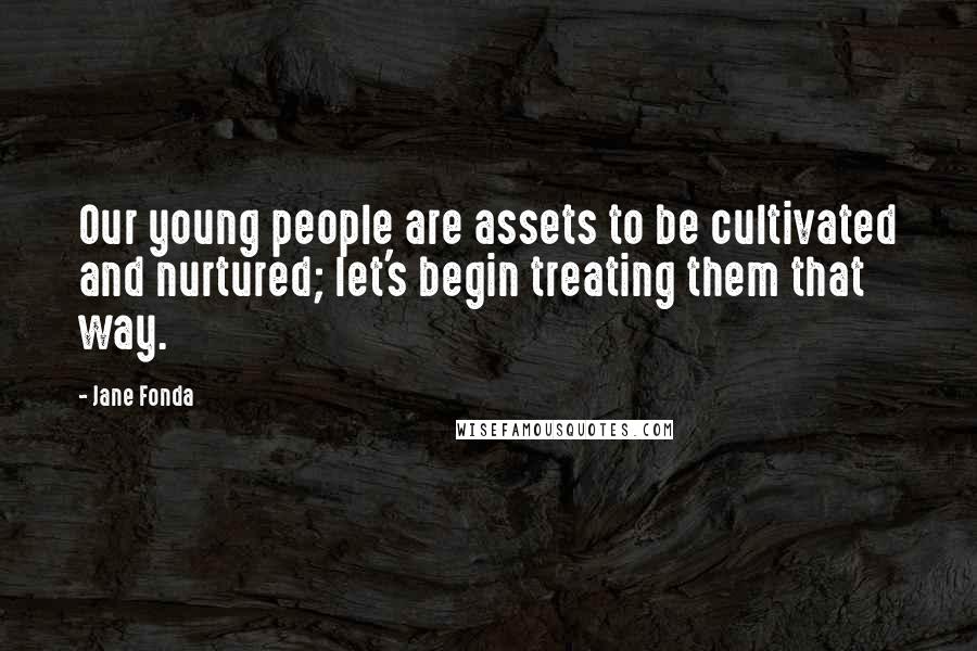 Jane Fonda Quotes: Our young people are assets to be cultivated and nurtured; let's begin treating them that way.